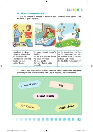 2
VI. Time to communicate.
1. Act as Simon / Rachel / Victoria and describe some pluses and
minuses of your hobbies.
to collect stickers;
to trade something
with somebody;
to complete the set;
hours on end;
indoor hobby.
to have a sport as one’s
hobby;
to go to a leisure centre
to have practice;
to feel good;
to enjoy being with
friends.
to do something creative;
to do crossword puzzles;
to answer a set of clues;
across and down;
to find the right answer.
2. Look at the notice board in the children’s leisure centre and say what
hobbies you can practise there. Are they a necessity or an obsession?
53
Kalinina_AM-Sp_6eng_(138-13)_v.indd 53 30.05.2014 12:44:27
 