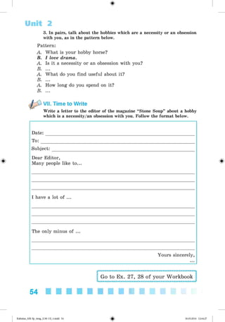 <§>
3. In pairs, talk about the hobbies which are a necessity or an obsession
with you, as in the pattern below.
Pattern:
A. What is your hobby horse?
B. I love drama.
A. Is it a necessity or an obsession with you?
B. ...
A. What do you find useful about it?
B. ...
A. How long do you spend on it?
B. ...
VII. Time to Write
Write a letter to the editor of the magazine “Stone Soup” about a hobby
which is a necessity/an obsession with you. Follow the format below.
Unit 2
#
Date:
To:
Subject:_____________
Dear Editor,
Many people like to...
I have a lot of ...
The only minus of ...
Yours sincerely,
54
Go to Ex. 27, 28 of your Workbook
Kalinina_AM-Sp_6eng_(138-13)_v.indd 54 30.05.2014 12:44:27
 