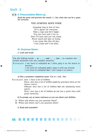 <§>
Unit 2
II. Pronunciation Warm-up.
Read the poem and practise the sound /a/. Say what else can be a game
for everyone.
THE JUM PING ROPE POEM
Jumping rope is lots of fun;
It’s a game for everyone.
Take a rope and let’s begin:
You can turn and I run in.
Now I’ll turn and you can jump.
Never mind and spin or bump.
I can jump like this all day;
I can jump and I can play.
III. Grammar Smart.
1. Look and recall.
#
Use the linking words ... so ... , ... and ... , ... but ... to combine two
simple sentences into one complex sentence.
E x a m p l e : I am fond of volleyball so I often play it on the beach in
summer.
I am fond of volleyball and I play it with my friends.
I am fond of volleyball but I can’t play it in winter.
a) Play a grammar completion game. Use so / and / but.
E x a m p l e : Ann: I have a lot of hobbies.
Steve: Ann has a lot of hobbies and she practises them at the
leisure centre.
Oksana: Ann has a lot of hobbies but she absolutely loves
sports.
Peter: Ann has a lot of hobbies so she has a great time with
great memories.
b) In groups, say as many sentences as you can about your hobbies:
1) When and where can you practise them?
2) When and where can’t you practise them?
2. Read and remember!
56
Kalinina_AM-Sp_6eng_(138-13)_v.indd 56 30.05.2014 12:44:28
 