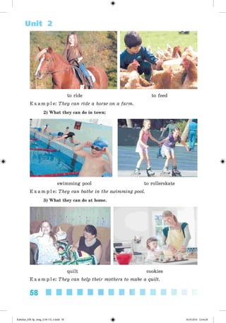 <§>
Unit 2
to ride to feed
E x a m p l e : They can ride a horse on a farm.
2) What they can do in town;
swimming pool to rollerskate
E x a m p l e : They can bathe in the swimming pool.
3) What they can do at home.
quilt cookies
E x a m p l e : They can help their mothers to make a quilt.
58
Kalinina_AM-Sp_6eng_(138-13)_v.indd 58 30.05.2014 12:44:28
 