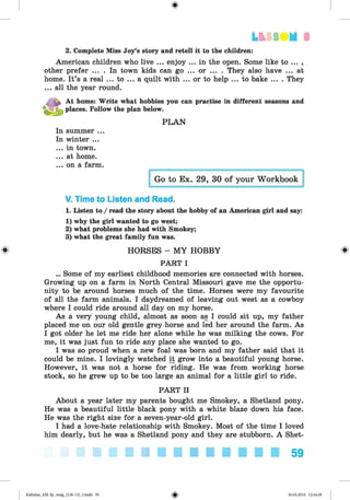 <§>
#
LfcSSIIM 3
2. Complete Miss Joy’s story and retell it to the children:
American children who live ... enjoy ... in the open. Some like to ... ,
other prefer ... . In town kids can go ... or ... . They also have ... at
home. It’s a real ... to ... a quilt with ... or to help ... to bake .... They
... all the year round.
At home: Write what hobbies you can practise in different seasons and
places. Follow the plan below.
PLAN
In summer ...
In winter ...
...in town.
...at home.
... on a farm.
V. Time to Listen and Read.
1. Listen to / read the story about the hobby of an American girl and say:
1) why the girl wanted to go west;
2) what problems she had with Smokey;
3) what the great family fun was.
HORSES - MY HOBBY
PART I
... Some of my earliest childhood memories are connected with horses.
Growing up on a farm in North Central Missouri gave me the opportu­
nity to be around horses much of the time. Horses were my favourite
of all the farm animals. I daydreamed of leaving out west as a cowboy
where I could ride around all day on my horse.
As a very young child, almost as soon as I could sit up, my father
placed me on our old gentle grey horse and led her around the farm. As
I got older he let me ride her alone while he was milking the cows. For
me, it was just fun to ride any place she wanted to go.
I was so proud when a new foal was born and my father said that it
could be mine. I lovingly watched if grow into a beautiful young horse.
However, it was not a horse for riding. He was from working horse
stock, so he grew up to be too large an animal for a little girl to ride.
PART II
About a year later my parents bought me Smokey, a Shetland pony.
He was a beautiful little black pony with a white blaze down his face.
He was the right size for a seven-year-old girl.
I had a love-hate relationship with Smokey. Most of the time I loved
him dearly, but he was a Shetland pony and they are stubborn. A Shet-
59
Kalinina_AM-Sp_6eng_(138-13)_v.indd 59 30.05.2014 12:44:28
 