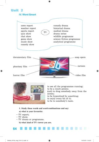 <§>
Unit 2
IV. Word Smart
news report
weather report
sports report
quiz show
chat show
game show
music show
comedy show
comedy drama
historical drama
medical drama
drama series
wildlife programme
science fiction programme
analytical programme
#
documentary film
phantasy film
horror film
soap opera
cartoon
video film
to see all the programmes running;
to be a couch potato;
(not) to drag somebody away from the
screen;
to be hypnotized by something;
to enjoy every bit of it;
to be to somebody’s taste.
1. Study these words and word-combinations and say:
a) what is your favourite:
- TV report;
- TV show;
- TV drama or programme.
b) what kind of TV viewer you are.
64
Kalinina_AM-Sp_6eng_(138-13)_v.indd 64 30.05.2014 12:44:29
 