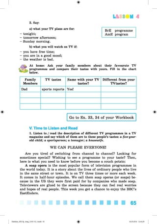 <§>
LESS UM A
BrE programme
AmE program
2. Say:
a) what your TV plans are for:
tonight;
tomorrow afternoon;
Sunday morning.
b) what you will watch on TV if:
you have free time;
you are in a good mood;
the weather is bad.
At home: Ask your family members about their favourute TV
programmes and compare their tastes with yours. Fill in the chart
below.
Family
Members
TV tastes Same with your TV
tastes?
Different from your
TVtastes?
Dad sports reports Yes!
V. Time to Listen and Read
1. Listen to / read the description of different TV programmes in a TV
magazine and say which of them are to these people’s tastes: a five-year-
old child; a sportsperson; a teenager; a housewife.
WE CAN PLEASE EVERYONE!
Are you tired of switching from channel to channel? Looking for
sometimes special? Wishing to see a programme to your taste? Then,
here is what you need to know before you become a couch potato:
A soap opera is the most popular form of television programmes in
the world today. It is a story about the lives of ordinary people who live
in the same street or town. It is on TV three times or more each week.
It comes in half-hour episodes. We call them soap operas (or soaps) be­
cause in the US they were first paid for by companies who made soap.
Televiewers are glued to the screen because they can feel real worries
and hopes of real people. This week you get a chance to enjoy the BBC’s
EastEnders.
■ ■ ■ ■ ■ ■ ■ ■ ■ ■ ■ 65
Kalinina_AM-Sp_6eng_(138-13)_v.indd 65 30.05.2014 12:44:29
 