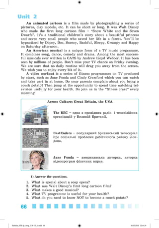 ф
An animated cartoon is a film made by photographing a series of
pictures, clay models, etc. It can be short or long. It was W alt Disney
who made the first long cartoon film - “Snow White and the Seven
Dwarfs” . It’s a traditional children’s story about a beautiful princess
and seven very small people who saved her life in a forest. You’ll be
hypnotized by Dopey, Doc, Sneezy, Bashful, Sleepy, Grumpy and Happy
on Saturday afternoon.
An American musical is a unique form of a TV music programme.
It combines song, dance, comedy and drama. Among the most success­
ful musicals ever written is CATS by Andrew Lloyd Webber. It has been
seen by millions of people. Don’t miss your TV chance on Friday evening.
We are sure that no daily routine will drag you away from the screen.
We wish you to enjoy every bit of it.
A video workout is a series of fitness programmes on TV produced
by stars, such as Jane Fonda and Cindy Crawford which you can watch
and take part in at home. Do your parents complain about you being a
couch potato? Then jump at the opportunity to spend time watching tel­
evision usefully for your health. Do join us in the “fitness craze” every
morning!
Unit 2
Ф
Across Culture: Great Britain, the USA
The BBC - одна з провідних радіо- і телевізійних
організацій у Великій Британії.
EastEnders - популярний британський телесеріал
про соціальні проблеми робітничого району Лон­
дона.
Jane Fonda - американська акторка, авторка
відеопрограм фізичних вправ.
Ф
1) Answer the questions.
1. What is special about a soap opera?
2. What was Walt Disney’s first long cartoon film?
3. What makes a good musical?
4. What TV programme is useful for your health?
5. What do you need to know NOT to become a couch potato?
66 ■■■■■■■■■■
<s>Kalinina_AM-Sp_6eng_(138-13)_v.indd 66 30.05.2014 12:44:29
 