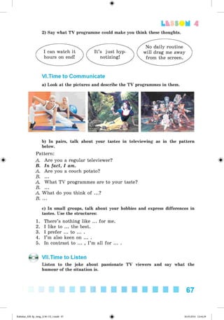 0
Lt f SOM 4
2) Say what TV programme could make you think these thoughts.
I can watch it
hours on end!
It’s just hyp
notizing!
No daily routine
will drag me away
from the screen.
Vl.Time to Communicate
a) Look at the pictures and describe the TV programmes in them.
b) In pairs, talk about your tastes in televiewing as in the pattern
below.
Pattern:
A. Are you a regular televiewer? ^
B. In fact, I am.
A. Are you a couch potato?
B. ...
A. What TV programmes are to your taste?
B. ...
A. What do you think of ...?
B. ...
c) In small groups, talk about your hobbies and express differences in
tastes. Use the structures:
1. There’s nothing like ... for me.
2. I like to ... the best.
3. I prefer ... to ... .
4. I’m also keen on ... .
5. In contrast to ... , I’m all for ... .
Vll.Time to Listen
Listen to the joke about passionate TV viewers and say what the
humour of the situation is.
67
0Kalinina_AM-Sp_6eng_(138-13)_v.indd 67 30.05.2014 12:44:29
 