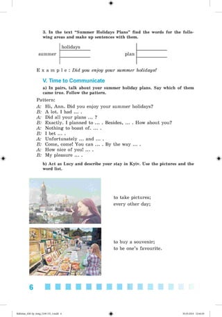 #
3. In the text “Summer Holidays Plans” find the words for the follo­
wing areas and make up sentences with them.
summer
holidays
plan
#
E x a m p l e : Did you enjoy your summer holidays?
V. Time to Communicate
a) In pairs, talk about your summer holiday plans. Say which of them
came true. Follow the pattern.
Pattern:
A: Hi, Ann. Did you enjoy your summer holidays?
B: A lot. I had ... .
A: Did all your plans ... ?
B: Exactly. I planned to ... . Besides, ... . How about you?
A: Nothing to boast o f........
B: I bet ... .
A: Unfortunately ... and ... .
B: Come, come! You can ... . By the way ... .
A: How nice of you! ... .
B: My pleasure ... .
b) Act as Lucy and describe your stay in Kyiv. Use the pictures and the
word list.
to take pictures;
every other day;
to buy a souvenir;
to be one’s favourite.
6
#Kalinina_AM-Sp_6eng_(138-13)_v.indd 6 30.05.2014 12:44:20
 