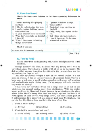 <§>
Lt f SOM 5
III. Function Smart
Match the lines about hobbies to the lines expressing differences in
tastes.
1. There’s nothing like playing
football.
2. I like to collect coins the best.
3. I prefer indoor hobbies to out­
door activities.
4. Is your brother keen on music?
5. Why don’t you take up tennis?
I love it!
6. What?! You mean collecting
things is useless?
a) I prefer to collect stamps.
b) Tastes differ.
c) Basketball is as exciting as
football.
d) Okay, okay, let’s agree to dif­
fer.
e) But I love playing outdoors.
f) I don’t think so. He is more
interested in films.
Check if you can:
express the differences correctly.
(Yes / No)
IV. Time to Read
Read a letter from the English boy Phil. Choose the right answers to the
questions.
Hooray! Summer has come. It means that my family and I will do
travelling again. Travelling is a hobby with all of us in the family. My
dad says that summer is no time for sitting in the rocking chair and do­
ing nothing for days on end.
Last year my parents bought a new 24-foot travel trailer. It’s our
home on wheels. It has all the conveniences of a modern home. There’s a
bathroom, a bedroom, a small kitchen complete with oven, refrigerator,
sink and cabinets, and a dining room. It’s big enough to live in comfort­
ably when on holiday.
It has been my cherished dream for a long time to be out in the
wilderness for several weeks, away from civilization. With our motor
home, we’ll get to Sherwood Forest, famous in old stories as the place
where Robin Hood’s Merry Men lived and fought against the Sheriff of
Nottingham. It used to be a very large forest, but only a small part of
it still remains. It is preserved as a country park near Nottingham. I’m
sure to feel like Robin Hood and have the time of my life.
1. What is Phil’s hobby?
a) driving; b) travelling; c) dreaming.
2. What did his parents buy last year?
a) a new house; b) a rocking chair; c) a new trailer.
69
Kalinina_AM-Sp_6eng_(138-13)_v.indd 69 30.05.2014 12:44:30
 