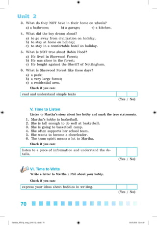 <§>
3. What do they NOT have in their home on wheels?
a) a bathroom; b) a garage; c) a kitchen.
4. What did the boy dream about?
a) to go away from civilization on holiday;
b) to stay at home on holiday;
c) to stay in a comfortable hotel on holiday.
5. What is NOT true about Robin Hood?
a) He lived in Sherwood Forest;
b) He was alone in the forest;
c) He fought against the Sheriff of Nottingham.
6. What is Sherwood Forest like these days?
a) a park;
b) a very large forest;
c) a residential area.
Check if you can:
read and understand simple texts
(Yes / No)
Unit 2
#
V. Time to Listen
Listen to Martha’s story about her hobby and mark the true statements.
1. Martha’s hobby is basketball.
2. She is tall enough to do well at basketball.
3. She is going to basketball camp.
4. She often supports her school team.
5. She wants to become a cheerleader.
6. The team spirit means a lot to Martha.
Check if you can:
listen to a piece of information and understand the de­
tails.
(Yes / No)
VI. Time to Write
Write a letter to Martha / Phil about your hobby.
Check if you can:
express your ideas about hobbies in writing.
(Yes / No)
70
Kalinina_AM-Sp_6eng_(138-13)_v.indd 70 30.05.2014 12:44:30
 