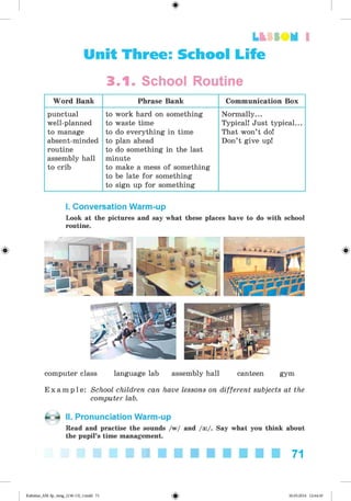LU tt M 1
Unit Three: School Life
3.1. School Routine
Word Bank Phrase Bank Communication Box
punctual
well-planned
to manage
absent-minded
routine
assembly hall
to crib
to work hard on something
to waste time
to do everything in time
to plan ahead
to do something in the last
minute
to make a mess of something
to be late for something
to sign up for something
Normally...
Typical! Just typical...
That won’t do!
Don’t give up!
I. Conversation Warm-up
Look at the pictures and say what these places have to do with school
routine.
#
computer class language lab assembly hall canteen gym
E x a m p l e : School children can have lessons on different subjects at the
computer lab.
II. Pronunciation Warm-up
Read and practise the sounds /w/ and /3 :/. Say what you think about
the pupil’s time management.
71
Kalinina_AM-Sp_6eng_(138-13)_v.indd 71 30.05.2014 12:44:30
 
