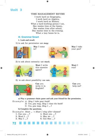 <§>
Unit 3
#
TIM E M A N A G E M E N T R H YM E
I work hard on Geography,
I work hard on Algebra,
I work hard on History
What a hard-working person I am.
Dan wastes time at the lesson,
Dan wastes time after school,
Dan wastes time in the evening.
What a lazy bones he is.
III. Grammar Smart
1. Look and recall.
1) to ask for permission use may;
May I come
in?
May I take
your pen?
2) to ask about necessity use must;
Must I write
this exersice
again?
Must I
run?
3) to ask about possibility use can.
Can you
write it in
English?
Can you
help me?
a) Play a grammar chain game and ask your friend for the permission.
E x a m p l e : A: May I take your book?
B: Yes, you may. May I close the book?
C: Yes, you may. May I ... ?
b) Complete the questions.
E x a m p l e : Must ... ^ Must I stay after classes?
1. Can you ...? 4. Must you ...?
2. Must I ...? 5. May we ...?
3. May I ...? 6. Can Dan ...?
72
Kalinina_AM-Sp_6eng_(138-13)_v.indd 72 30.05.2014 12:44:30
 