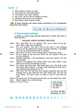 <§>
#
Unit 3
1. Nick comes to school in time.
2. Ann plans her time beforehand.
3. Val joined a new sport society.
4. As a rule, we do a lot of things at school.
5. Children work much at the lessons.
6. My brother often forgets things.
At home: Describe your school routine and decide if it is well-planned.
Give your reasons.
Go to Ex. 37, 38 of your Workbook
V. Time to Listen and Read
1. Listen to / read in pairs and say what piece of advice Ann gave to
Steve and why.
TALKING ABOUT SCHOOL ROUTINE
Steve: Hey, Ann! How are you doing? I bet, you’ve done all the les­
sons. May I take your copybook?
Ann: No, you mustn’t. You can’t crib all the time. I was working
hard on all the subjects the whole evening yesterday. I managed
to do all my lessons orally and in writing.
Steve: How clever of you! You’ve always been a model girl, Ann.
Ann: Do you mean to say that you didn’t do any lessons? They are
not too difficult.
Steve: Frankly speaking, I did something in the last minute, but not
half enough.
Ann: Typical, just typical! You always waste your time. What a lazy
bones you are! Do everything in time.
Steve: It’s easier said than done. My friend gave me a CD with a new
film about Harry Potter. I couldn’t help admiring it! And then I
was watching the Simpsons on TV.
Ann: That won’t do! We had only four lessons yesterday and you had
enough time to get ready for the next school day. You are too
lazy, Steve. You don’t want to make a mess of your life, do
you?
Steven: Of course not. I ’ll be punctual and plan my day ahead next time.
Ann: That’s better! Try a little harder.
Steven: I ’ll try. I ’ll try. • half enough
• enough time
• too difficult
• too lazy
see First Aid K it:
Grammar, p. 212
74
Kalinina_AM-Sp_6eng_(138-13)_v.indd 74 30.05.2014 12:44:30
 