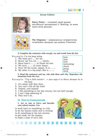 ф
Lfcf SOM 1
Across Culture
Harry Potter - головний герой роману
англійської письменниці J. Rowling, за яким
знято вісім фільмів.
The Simpsons - американська гумористична
телевізійна програма про родину Сімпсонів.
Ф
2. Complete the sentences with enough, too and words from the list.
E x a m p l e : I ’m too busy today.
1. The book isn’t ... for me.
2. Hurry up! You a r e ....... slowly.
3. Steve hasn’t ....... to finish his test.
4. We h a ve....... at every lesson.
5. Turn off the music, please. It i s .......
6. My sister is a top pupil. She i s .......
3. Read the sentences and say who said them and why. Reproduce the
situations from the text.
busy
time
loud
interesting
clever
going
work
E x a m p l e : “Try a little harder”. ^ Ann says it to Steve, because he is
too lazy.
1. It’s easier said than done.
2. You can’t crib all the time!
3. Typical, just typical!
4. I did something in the last minute, but not half enough.
5. I can’t help admiring it!
6. That won’t do.
VI. Time to Communicate
1. Act as Ann or Steve and describe
your school routine. Use:
to work hard on something; to crib;
to do the lessons orally and in writing
to do something at the last minute;
to get ready for the lessons;
to make a mess of one’s life.
Ф
75
ФKalinina_AM-Sp_6eng_(138-13)_v.indd 75 30.05.2014 12:44:30
 