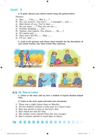 <§>
2. In pairs, discuss your school routine using the pattern below.
Pattern:
A: Hey, ... . I bet, ... . May I ... ?
B: No, you mustn’t. You can’t ... . I managed ... and ... .
A: How clever of you. You’ve been ... .
B: Do you mean ... ? They are not too ... .
A: Frankly speaking ... , but ... .
B: Typical, just typical. You always ... . Do ... ?
A: It’s easier said ... .
B: That won’t do! We ... . They ... .
A: I’ll try. And ... .
3. Look at the pictures and choose those suitable for the description of
your school routine. Say what exactly they represent.
Unit 3
VII. Time to Listen
1. Listen to the story and say how a method of logical decision helped
Sam.
2. Listen to the story again and mark true statements.
1. There was a night dance class on Monday.
2. All the children wanted to take part in a dance class.
3. Sam was afraid to step on the boy’s feet.
4. Sam asked her dad for help.
5. Her mother never danced when she was younger.
6. Sam’s mother started to teach Sam to dance.
76
Kalinina_AM-Sp_6eng_(138-13)_v.indd 76 30.05.2014 12:44:31
 