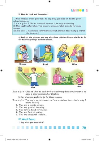Lt f SOM 2
2. Time to Look and Remember!
1) Use because when you want to say why you like or dislike your
school subjects.
E x a m p l e: I like to research because it is very interesting.
2) Use that's why when you want to explain what you do for some
reason.
E x a m p l e : I need more information about Britain, that's why I search
the Internet.
a) Look at the pictures and say why these children like or dislike to do
the following things at their lessons.
Oksana Paul Olha
Ann
E x a m p l e : Oksana likes to work with a dictionary because she wants to
have a good command of English.
b) Say what you prefer to do for these reasons.
E x a m p l e : You are a nature lover. ^ I am a nature lover that's why I
adore Botany.
1. You are a sports person.
2. You are good at drawing.
3. You have a head for Maths.
4. You are fond of poetry.
5. You are computer literate.
IV. Word Smart
1. Say what you must do if:
79
Kalinina_AM-Sp_6eng_(138-13)_v.indd 79 30.05.2014 12:44:31
 