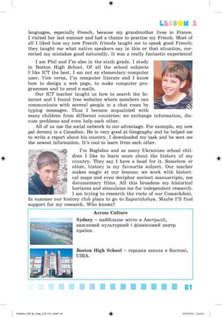 ф
languages, especially French, because my grandmother lives in France.
I visited her last summer and had a chance to practise my French. Most of
all I liked how my new French friends taught me to speak good French:
they taught me what native speakers say in this or that situation, cor­
rected my mistakes good naturedly. It was a really fantastic experience!
I am Phil and I’m also in the sixth grade. I study
in Boston High School. Of all the school subjects
I like ICT the best. I am not an elementary computer
user. Vice versa, I’m computer literate and I know
how to design a web page, to make computer pro­
grammes and to send e-mails.
Our ICT teacher taught us how to search the In­
ternet and I found free websites where members can
communicate with several people in a chat room by
typing messages. Thus I became acquainted with
many children from different countries: we exchange information, dis­
cuss problems and even help each other.
All of us use the social network to our advantage. For example, my new
pal Jeremy is a Canadian. He is very good at Geography and he helped me
to write a report about his country. I downloaded my task and he sent me
the newest information. It’s cool to learn from each other.
I’m Boghdan and as many Ukrainian school chil­
dren I like to learn more about the history of my
country. They say I have a head for it. Somehow or
other, history is my favourite subject. Our teacher
makes magic at our lessons: we work with histori­
cal maps and even decipher ancient manuscripts, see
documentary films. All this broadens my historical
horizons and stimulates me for independent research.
I am trying to research the roots of our Cossackdom.
In summer our history club plans to go to Zaporizhzhya. Maybe I’ll find
support for my research. Who knows?
Across Culture
Sydney - найбільше місто в Австралії,
важливий культурний і фінансовий центр
країни.
Lt SSOM 2
Boston High School - середня школа в Бостоні,
США.
81
ФKalinina_AM-Sp_6eng_(138-13)_v.indd 81 30.05.2014 12:44:31
 