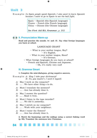<§>
E x a m p l e : In Spain people speak Spanish. I also want to learn Spanish
because I want to go to Spain to see the bull fight.
Spain - Spanish (the Spanish language)
France - French (the French language)
China - Chinese (the Chinese language)
See First Aid K it, Grammar, p. 212
Unit 3
II. Pronunciation Warm-up
Read and practise the sounds /w/ and /9/. Say what foreign languages
you learn at school.
LA N G U A G E C H A N T
- What is your mother tongue, Roy?
- It’s English.
- What is your mother tongue, Hans?
- It’s German.
- What foreign languages do you learn at school?
- French and Spanish, Chinese and Japanese.
- Oh, it’s really very cool!
& III. Grammar Smart &
1. Complete the mini-dialogues, giving negative answers.
E x a m p l e : A: May I take your dictionary?
B: No, you mustn’t. I need it myself.
A: May I work on the computer?
B: ... . We have other thing s to do.
A: Must I translate the sentence?
B: ... . Ann has already done it.
A: May I answer the question?
B: ... . Read it first.
A: Must I listen to the tape recorder?
B: ... . We did it yesterday.
A: May I switch on my computer?
B: ... . Work with your neighbour.
A: Must I water the flowers?
B: ... . Ann has already done it.
2. Match the beginnings and the endings using a correct linking word
(p. 82). Translate the sentences into Ukrainian.
84
Kalinina_AM-Sp_6eng_(138-13)_v.indd 84 30.05.2014 12:44:32
 
