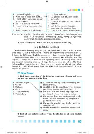 ф
3
ф
1. I adore English... a) ...I love animals.
2. Nick has a head for mathTTT -b) ...I joined our English-speak-
3. I look after hamsters at our ing club.
school zoo... c) ...she often goes to the Botanic
4. Val is a school champion... Gardens.
5. Nancy is a great nature lov- d) ...it is his mother-tongue.
er... e) ...he won the competition.
6. Jeremy speaks English well... f) ...he is the best at this subject.
E x a m p l e : I adore English, that’s why I joined our English-speaking
club. - Я обожнюю англійську мову, тому я приєдна-
лася(вся) до клубу англійської мови.
3. Read the story and fill in and, but, so, because, that’s why.
M Y ENG LISH LESSON
I have been learning English for five years and I like it a lot. It’s not
that easy ... but I work hard. I want to improve my pronunciation ...
I listen to different English texts every day. I speak English fluently
... I communicate with my friends at the lessons. We role-play the dia­
logues ... helps us to develop our speaking skills. Recently I’ve joined
our English-speaking club ... . I hope to learn more our about the Eng­
lish-speaking countries and their culture. Many pupils of our class
joined it ... Mr. Black came from the USA and teaches English. I learn
how to be creative.
IV. Word Smart
1. Find the explanation of the following words and phrases and make
up your own sentences with them.
1. Mother-tongue ч a) to have an ability to do something ex-
2. Gifted tremely well.
3. Culture b) an ability to do something well because
4. Skill  you have learned and practised it.
5. Pronunciation * c) the first and the main language that
6. Vocabulary you learnt when you were a child.
d) the way of life, art, customs and tradi-
tions that are accepted by people in a
particular country.
e) the way in which a particular word is
pronounced.
d) all the words that someone knows and
uses.
2. Look at the pictures and say what the children do at their English
lessons.
85
ФKalinina_AM-Sp_6eng_(138-13)_v.indd 85 30.05.2014 12:44:32
 