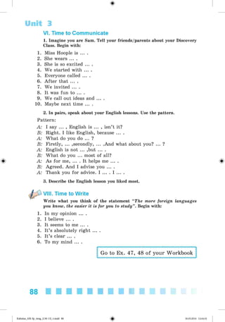 <§>
VI. Time to Communicate
1. Imagine you are Sam. Tell your friends/parents about your Discovery
Class. Begin with:
1. Miss Hoople is ... .
2. She wears ... .
3. She is so excited ... .
4. We started with ... .
5. Everyone called ... .
6. After that ... .
7. We invited ... .
8. It was fun to ... .
9. We call out ideas and ... .
10. Maybe next time ... .
2. In pairs, speak about your English lessons. Use the pattern.
Pattern:
A: I say ... , English is ... , isn’t it?
B: Right. I like English, because ... .
A: What do you do ... ?
B: Firstly, ... ,secondly, ... .And what about you? ... ?
A: English is not ... ,but ... .
B: What do you ... most of all?
^ A: As for me, ... . It helps me ... . ^
B: Agreed. And I advise you ... .
A: Thank you for advice. I ... . I ... .
3. Describe the English lesson you liked most.
VIII. Time to Write
Write what you think of the statement “The more foreign languages
you know, the easier it is for you to study”. Begin with:
1. In my opinion ... .
2. I believe ... .
3. It seems to me ... .
4. It’s absolutely right ... .
5. It’s clear ... .
6. To my mind ... .
Go to Ex. 47, 48 of your Workbook
Unit 3
88
Kalinina_AM-Sp_6eng_(138-13)_v.indd 88 30.05.2014 12:44:32
 