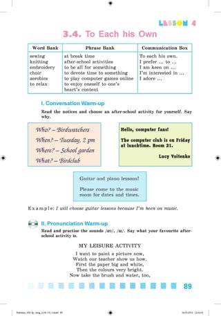 <§>
3.4. To Each his Own
Lt f SOM 4
Word Bank Phrase Bank Communication Box
sewing
knitting
embroidery
choir
aerobics
to relax
at break time
after-school activities
to be all for something
to devote time to something
to play computer games online
to enjoy oneself to one’s
heart’s content
To each his own.
I prefer ... to ...
I am keen on ...
I’m interested in ...
I adore ...
I. Conversation Warm-up
Read the notices and choose an after-school activity for yourself. Say
why.
Who? —Birdwatchers Hello, computer fans!
When? —Tuesday, 2 pm
Where? —Schootgarden
The computer club is on Friday
at lunchtim e. Room 21.
# What? —BirdctuB
Lucy Voitenko
Guitar and piano lessons!
Please come to the music
room for dates and times.
E x a m p l e : I will choose guitar lessons because I ’m keen on music.
II. Pronunciation Warm-up
Read and practise the sounds /au/, /ai/. Say what your favourite after­
school activity is.
M Y LEISURE A C T IV IT Y
I want to paint a picture now,
Watch our teacher show us how.
First the paper big and white,
Then the colours very bright.
Now take the brush and water, too,
89
Kalinina_AM-Sp_6eng_(138-13)_v.indd 89 30.05.2014 12:44:32
 