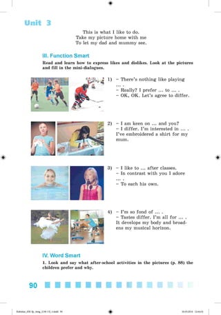 <§>
Unit 3
#
This is what I like to do.
Take my picture home with me
To let my dad and mummy see.
III. Function Smart
Read and learn how to express likes and dislikes. Look at the pictures
and fill in the mini-dialogues.
1) - There’s nothing like playing
- Really? I prefer ... to ... .
- OK, OK. Let’s agree to differ.
2) - I am keen on ... and you?
- I differ. I ’m interested in ... .
I’ve embroidered a shirt for my
mum.
3) - I like to ... after classes.
- In contrast with you I adore
- To each his own.
4) - I’m so fond of ... .
- Tastes differ. I’m all for ... .
It develops my body and broad­
ens my musical horizon.
IV. Word Smart
1. Look and say what after-school activities in the pictures (p. 88) the
children prefer and why.
90
Kalinina_AM-Sp_6eng_(138-13)_v.indd 90 30.05.2014 12:44:32
 