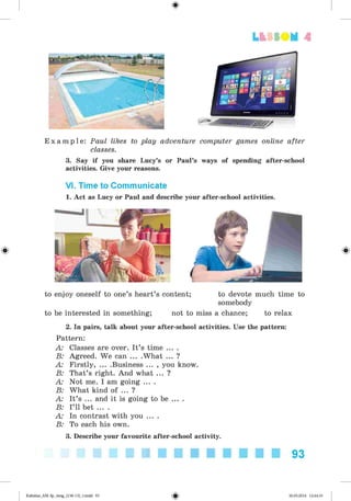 <§>
Lt f SOM 4
E x a m p l e : Paul likes to play adventure computer games online after
classes.
3. Say if you share Lucy’s or Paul’s ways of spending after-school
activities. Give your reasons.
VI. Time to Communicate
1. Act as Lucy or Paul and describe your after-school activities.
to enjoy oneself to one’s heart’s content; to devote much time to
somebody
to be interested in something; not to miss a chance; to relax
2. In pairs, talk about your after-school activities. Use the pattern:
Pattern:
A: Classes are over. It’s time ... .
B: Agreed. We can ... .What ... ?
A: Firstly, ... .Business ... , you know.
B: That’s right. And what ... ?
A: Not me. I am going ... .
B: What kind of ... ?
A: It’s ... and it is going to be ... .
B: I’ll bet ... .
A: In contrast with you ... .
B: To each his own.
3. Describe your favourite after-school activity.
93
Kalinina_AM-Sp_6eng_(138-13)_v.indd 93 30.05.2014 12:44:33
 