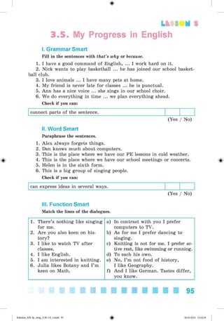 <§>
3.5. My Progress in English
I. Grammar Smart
Fill in the sentences with that’s why or because.
1. I have a good command of English, ... I work hard on it.
2. Nick wants to play basketball ... he has joined our school basket­
ball club.
3. I love animals ... I have many pets at home.
4. My friend is never late for classes ... he is punctual.
5. Ann has a nice voice ... she sings in our school choir.
6. We do everything in time ... we plan everything ahead.
Check if you can:
connect parts of the sentence.
(Yes / No)
Lt f SOM 5
#
II. Word Smart
Paraphrase the sentences.
1. Alex always forgets things.
2. Dan knows much about computers.
3. This is the place where we have our PE lessons in cold weather.
4. This is the place where we have our school meetings or concerts.
5. Helen is in the sixth form.
6. This is a big group of singing people.
Check if you can:
can express ideas in several ways.
(Yes / No)
III. Function Smart
Match the lines of the dialogues.
1. There’s nothing like singing a) In contrast with you I prefer
for me. computers to TV.
2. Are you also keen on his- b) As for me I prefer dancing to
tory? singing.
3. I like to watch TV after c) Knitting is not for me. I prefer ac-
classes. tive rest, like swimming or running.
4. I like English. d) To each his own.
5. I am interested in knitting. e) No, I’m not fond of history,
6. Julia likes Botany and I’m I like Geography.
keen on Math. f) And I like German. Tastes differ,
you know.
95
Kalinina_AM-Sp_6eng_(138-13)_v.indd 95 30.05.2014 12:44:34
 