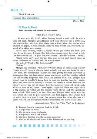 Unit 3
Check if you can:
express likes and dislikes.
(Yes / No)
IV. Time to Read
Read the story and correct the statements.
THE FU N T H E Y H AD
...It was May 17, 2157, when Tommy found a real book. It was a
very old book. Margie’s grandfather said that when he was a little boy,
his grandfather told him that there was a time when the stories were
printed on paper. It was awfully funny to read words that stood still in­
stead of working on a screen.
“Gee” , said Tommy, “What a waste! When you finish the book, you
just throw it away, I guess. Our television screen must have had a mil­
lion books on it and it’s good for plenty more. I wouldn’t throw it away” .
“Same with me” , said Margie. She was eleven and hadn’t seen as
many telebooks as Tommy had. He was thirteen.
She asked “What is the book about?”
“School.”
Margie was scornful . “School?” “What’s there to write about school?
I hate school.” Margie always hated school, but now she hated it more
than ever. The mechanical teacher had been giving her test after test in
geography. She had been doing worse and worse until her mother called
for the County Inspector who took the teacher with him. Margie had
hoped that he wouldn’t know how to put the teacher together again.
They had once taken Tommy’s teacher for nearly a month because the
history sector was out of order. But the inspector knew all right, and,
after an hour or so, there it was again, large and black and ugly, with
a big screen on which all the lessons were shown and the questions
were asked. That wasn’t so bad. The part Margie hated most was the
slot where she had to put homework and test papers. She always had
to write them in a punch code, her parents made her when she was six
years old and the mechanical teacher calculated the mark in no time.
Adapted from “The Fun They Had” by I. Asimov
1. Tommy found a computer book in 2157.
2. Margie was thirteen.
3. Margie saw many telebooks.
4. Margie said she liked school.
5. Margie’s teacher was the county inspector.
6. Most of all she hated to write her homework in spelling.
96
Kalinina_AM-Sp_6eng_(138-13)_v.indd 96 30.05.2014 12:44:34
 