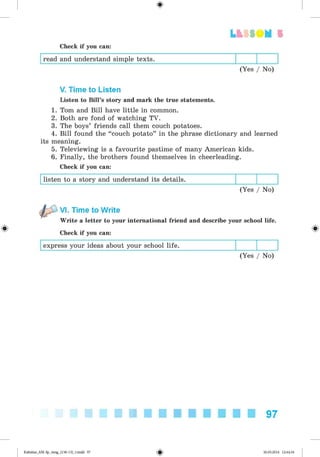 <§>
Lt SS OM 5
Check if you can:
read and understand simple texts.
(Yes / No)
V. Time to Listen
Listen to Bill’s story and mark the true statements.
1. Tom and Bill have little in common.
2. Both are fond of watching TV.
3. The boys’ friends call them couch potatoes.
4. Bill found the “ couch potato” in the phrase dictionary and learned
its meaning.
5. Televiewing is a favourite pastime of many American kids.
6. Finally, the brothers found themselves in cheerleading.
Check if you can:
listen to a story and understand its details.
(Yes / No)
#
VI. Time to Write
Write a letter to your international friend and describe your school life.
Check if you can:
express your ideas about your school life.
(Yes / No)
97
Kalinina_AM-Sp_6eng_(138-13)_v.indd 97 30.05.2014 12:44:34
 
