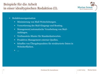 Freiraum für Gegenwart und Zukunft. 
2015 
2016 
2017 
2018 
... 
individuell standardisiert 
automatisiert 
manuell 
Durch die Automatisie-rung 
und Standardisie-rung 
verschafft sich die 
Redaktion nicht nur in 
der Gegenwart Freiräume 
sondern bereitet Denk-weisen, 
Strukturen und 
Systematiken für kom-mende 
Entwicklungen 
vor. 
12 © 2007-2014 Freiräume für Journalismus Marian Semm 
 