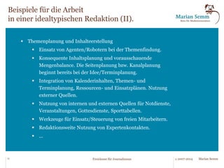 Beispiele für die Arbeit 
in einer idealtypischen Redaktion (I). 
§ Redaktionsorganisation 
§ Minimierung von Mail-Weiterleitungen. 
§ Vorsortierung des Mail-Eingangs und Routing. 
§ Management/automatische Verarbeitung von Mail- 
Anhängen. 
§ Textbaustein-Muster für Standardantworten. 
§ Proaktives Management externer Quellen. 
§ Schaffen von Übergabepunkten für strukturierte Daten in 
Weboberflächen. 
§ ... 
13 © 2007-2014 Freiräume für Journalismus Marian Semm 
 