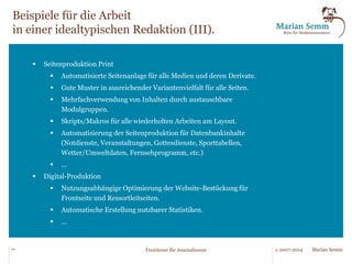 Beispiele für die Arbeit 
in einer idealtypischen Redaktion (II). 
§ Themenplanung und Inhalteerstellung 
§ Einsatz von Agenten/Robotern bei der Themenfindung. 
§ Konsequente Inhaltsplanung und vorausschauende 
Mengenbalance. Die Seitenplanung bzw. Kanalplanung 
beginnt bereits bei der Idee/Terminplanung. 
§ Integration von Kalenderinhalten, Themen- und 
Terminplanung, Ressourcen- und Einsatzplänen. Nutzung 
externer Quellen. 
§ Nutzung von internen und externen Quellen für Notdienste, 
Veranstaltungen, Gottesdienste, Sporttabellen. 
§ Werkzeuge für Einsatz/Steuerung von freien Mitarbeitern. 
§ Redaktionsweite Nutzung von Expertenkontakten. 
§ ... 
14 © 2007-2014 Freiräume für Journalismus Marian Semm 
 