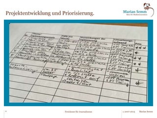 Ziele des Programms, 
Werkzeuge und Ergebnisse. 
Ziele des Programms „Freiräume“ 
§ Schaffen von freien Kapazitäten für die Inhalteerstellung innerhalb der bestehenden Organisations- und 
Kostenstrukturen. 
§ Identifizieren von Aufgaben, für die der personelle Aufwand in der Redaktion reduziert werden kann. 
§ Beibehaltung oder Verbesserung der Qualität. 
§ Wirtschaftlichkeit der Maßnahmen. 
Werkzeuge 
§ Fragenkatalog zu Aufbau-/Ablauforganisation. 
§ Interviews und Feldbegleitung. 
§ Analyse des Mail-Verkehrs. 
§ Fragenkatalog zu Systemumgebung. 
§ Punktueller Einsatz von Benchmarks. 
§ Katalog mit Standardsituationen. 
§ Entwicklung spezifischer Optimierungsthesen. 
Ergebnisse 
§ Übersicht über Routinetätigkeiten der Redaktion 
mit Indikation des Automatisierungsgrades. 
§ Darstellung des Potenzials einer Automatisierung/ 
Standardisierung und der damit ermöglichbaren 
Freiräume. 
§ Darstellung des Realisierungsaufwands. 
§ Bewertung und Ausweis von Quick-Wins. 
§ Empfehlung. 
16 © 2007-2014 Marian Semm 
Freiräume für Journalismus 
 