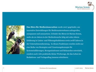 Kundenstimme 
„Die von Ihnen entwickelte „Waschmaschine“ ermöglicht ein passgenaues 
Zusammenspiel zweier Standardsoftware-Komponenten (Outlook und Excel). Sie hat 
ihre Alltagstauglichkeit und ihre Stabilität über Jahre bewiesen. 
Besondere Kniffe sind die Zuordnung von Artikeln auf Seiten, die Stehsatzverwaltung 
und die zumindest in der Struktur des Tools benannten crossmedialen Ausspielkanäle. 
Ihre „Waschmaschine“ ist eine pragmatische Konstruktion mit maximalem Ertrag. “ 
(Lars Hennemann, Chef-Editor/stv. Chefredakteur, 
Allgemeine Zeitung/Wiesbadener Kurier, Mainz/Wiesbaden) 
„Marian Semm hatte am Rande der Neuorganisation unserer Redaktionsorganisation 
eine so einfache wie wirkungsvolle Idee, die die Erstellung von Veranstaltungsseiten 
immens beschleunigt. Wir können damit jetzt einen beachtlichen Teil von 
Routinetätigkeiten den Redaktionssystemen überlassen. Der Prozess ist jetzt einfacher, 
wesentlich flüssiger und wir sparen damit pro Tag zwei Arbeitstunden. “ 
(Stefan Reis, stv. Chefredakteur, Main-Echo, Aschaffenburg) 
21 © 2007-2014 Freiräume für Journalismus Marian Semm 
 