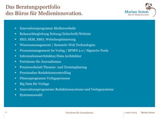! 
Das Büro für Medieninnovation wurde 2007 gegründet, um 
innovative Entwicklungen für Medienunternehmen aufzugreifen, 
anzupassen und umzusetzen. Gründer des Büros ist Marian Semm, 
mehr als 20 Jahren in der Medienbranche tätig mit zehn Jahren 
Erfahrung in Linien- und Führungsfunktionen sowie zwölf Jahren in 
der Unternehmensberatung. In diesen Funktionen wurden nicht nur 
eine Reihe von Strategien und Umsetzungskonzepte für 
Systemeinführungen, Reorganisationen und Relaunches entwickelt, 
sondern auch viele praktische kleine Werkzeuge, die das Leben im 
Redaktions- und Verlagsalltag immens erleichtern. 
22 © 2007-2014 Marian Semm 
Freiräume für Journalismus 
 