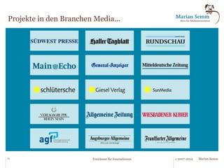 Das Beratungsportfolio 
des Büros für Medieninnovation. 
§ Innovationsprogramm Medienwebsite 
§ Relaunchbegleitung Zeitung/Zeitschrift/Website 
§ SEO, SEM, SMO, Websiteoptimierung 
§ Wissensmanagement / Semantic Web Technologies 
§ Prozessmanagement im Verlag / BPMN 2.0 / Signavio-Tools 
§ Informationsarchitektur/Data Architektur 
§ Freiräume für Journalismus 
§ Praxiswerkstatt Themen- und Terminplanung 
§ Praxisnahes Redaktionscontrolling 
§ Fitnessprogramm Verlagsprozesse 
§ Big Data für Verlage 
§ Innovationsprogramme Redaktionssysteme und Verlagssysteme 
§ Systemauswahl 
23 © 2007-2014 Freiräume für Journalismus Marian Semm 
 