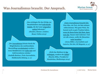 Was Journalismus braucht. Der Anspruch. 
„Der Content ist das wichtigste.“ 
(Christian Lindner, Rhein- 
Zeitung, aus: MediumMagazin 
2013) 
„Journalisten und 
Medienschaffende sind mehr als 
Zeilenhuren, Content-Schubsen 
und Kästchen-Jongleure, mehr 
als fucking Presstitutes! [...] 
Guter Journalismus braucht 
Freiräume, blühende 
Spielwiesen für Leidenschaft und 
Herzblut!“ 
(Bastian Schlange, Ruhrbarone) 
„Auf der Inhaltsseite müssen die 
besten Köpfe sitzen.“ 
(Christoph Grote, OVZ, aus: 
MediumMagazin 2013) 
„Es sind immer noch, um ein paar 
Dinge zu nennen, Recherche und 
Redlichkeit, Ausdrucksfähigkeit und 
Unabhängigkeit, die die Arbeit eines 
Journalisten prägen sollten. Wer über 
Journalismus und dessen Wandel 
redet, der muss also über Inhalte 
reden “ 
(Stefan Aigner, Journalist/Blogger, 
Regensburg) 
3 © 2007-2014 Freiräume für Journalismus Marian Semm 
 