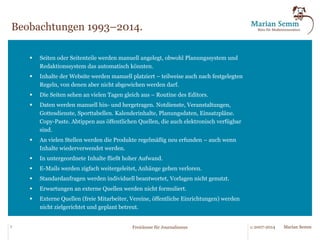 Wenn es stimmt, dass die Inhalte das Sahnetörtchen sind, dann stört mich eins: Immer 
wenn ich Redaktionskapazitäten durchzähle, finde ich in den Redaktionen den Großteil der 
Mitarbeiter nicht mit Inhalten beschäftigt, sondern mit dem Drumherum: Layout, Produk-tion, 
Präsentation, Organisation, Führung, Planung, Routinearbeiten. Sollten konsequen-terweise 
nicht die Inhalte den größten Raum in der Redaktionsarbeit einnehmen? Und 
müssten wir nicht die technischen und organisatorischen Möglichkeiten maximal nutzen 
und alle Aufgaben so schlank wie möglich um die Inhalteerstellung herum organisieren? 
5 © 2007-2014 Marian Semm 
Freiräume für Journalismus 
Die Idee. 
 