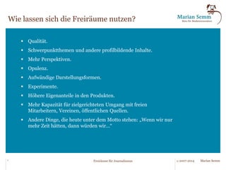 Der Ansatz des Freiraum-Programms. 
Wir unterteilen die Aufgaben der Redaktion in einzelne Pakete und 
und ordnen sie zu: 
Für diese Aufgaben nutzen 
wir die zusätzlichen 
Freiräume. 
...bedarf zwar des 
menschlichen Eingriffs, 
lässt sich aber gut durch 
Muster beschreiben. 
Diese Aufgaben werden 
wir standardisieren. 
... kann teilweise oder 
vollständig durch den 
Einsatz von Technik 
erledigt werden. 
Diese Aufgaben werden 
wir automatisieren. 
...muss zwingend ein 
Journalist erledigen — 
oder ein Redaktions-assistent, 
Infografiker, 
Programmierer etc. 
7 © 2007-2014 Freiräume für Journalismus Marian Semm 
Foto: © Cherries - Fotolia.com 
 