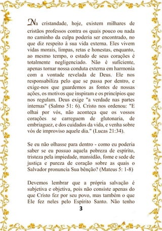 3
Na cristandade, hoje, existem milhares de
cristãos professos contra os quais pouco ou nada
no caminho da culpa poderia ser encontrado, no
que diz respeito à sua vida externa. Eles vivem
vidas morais, limpas, retas e honestas, enquanto,
ao mesmo tempo, o estado de seus corações é
totalmente negligenciado. Não é suficiente,
apenas tornar nossa conduta externa em harmonia
com a vontade revelada de Deus. Ele nos
responsabiliza pelo que se passa por dentro, e
exige-nos que guardemos as fontes de nossas
ações, os motivos que inspiram e os princípios que
nos regulam. Deus exige "a verdade nas partes
internas" (Salmo 51: 6). Cristo nos ordenou: "E
olhai por vós, não aconteça que os vossos
corações se carreguem de glutonaria, de
embriaguez, e dos cuidados da vida, e venha sobre
vós de improviso aquele dia." (Lucas 21:34).
Se eu não olhasse para dentro - como eu poderia
saber se eu possuo aquela pobreza de espírito,
tristeza pela impiedade, mansidão, fome e sede de
justiça e pureza de coração sobre as quais o
Salvador pronuncia Sua bênção? (Mateus 5: 1-8)
Devemos lembrar que a própria salvação é
subjetiva e objetiva, pois não consiste apenas do
que Cristo fez por seu povo, mas também o que
Ele fez neles pelo Espírito Santo. Não tenho
 