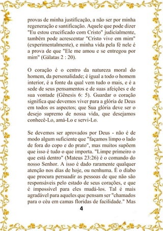 4
provas de minha justificação, a não ser por minha
regeneração e santificação. Aquele que pode dizer
"Eu estou crucificado com Cristo" judicialmente,
também pode acrescentar "Cristo vive em mim"
(experimentalmente), e minha vida pela fé nele é
a prova de que "Ele me amou e se entregou por
mim" (Gálatas 2 : 20).
O coração é o centro da natureza moral do
homem, da personalidade; é igual a todo o homem
interior, é a fonte da qual vem tudo o mais, e é a
sede de seus pensamentos e de suas afeições e de
sua vontade (Gênesis 6: 5). Guardar o coração
significa que devemos viver para a glória de Deus
em todos os aspectos; que Sua glória deve ser o
desejo supremo de nossa vida, que desejamos
conhecê-Lo, amá-Lo e servi-Lo.
Se devemos ser aprovados por Deus - não é de
modo algum suficiente que "façamos limpo o lado
de fora do copo e do prato", mas muitos supõem
que isso é tudo o que importa. "Limpe primeiro o
que está dentro" (Mateus 23:26) é o comando do
nosso Senhor. A isso é dado raramente qualquer
atenção nos dias de hoje, ou nenhuma. É o diabo
que procura persuadir as pessoas de que não são
responsáveis pelo estado de seus corações, e que
é impossível para eles mudá-los. Tal é mais
agradável para aqueles que pensam ser "chamados
para o céu em camas floridas de facilidade." Mas
 