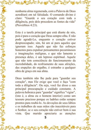 5
nenhuma alma regenerada, com a Palavra de Deus
acreditará em tal falsidade. O comando divino é
claro: "Guarde o seu coração com toda a
diligência, pois dele procedem as fontes da vida"
(Provérbios 4:23).
Esta é a tarefa principal que está diante de nós,
pois é para o coração que Deus sempre olha. E não
pode agradá-Lo, enquanto o coração estiver
despreocupado; sim, há um ai para aqueles que
ignoram isso. Aquele que não faz esforços
honestos para expulsar pensamentos pecaminosos
e imaginações malignas, e que não lamenta a
presença deles, é um leproso espiritual. Aquele
que não tem consciência do funcionamento da
incredulidade, do resfriamento de suas afeições,
das erupções do orgulho, é estranho a qualquer
obra de graça em sua alma.
Deus também não lhe pede para "guardar seu
coração", mas Ele exige que você o faça "com
toda a diligência". Ou seja, você faz disso a sua
principal preocupação e cuidado constante. A
palavra hebraica para "guardar" significa "vigiar",
(isto é, a alma ou o homem interior) como um
tesouro precioso porque os ladrões estão sempre
prontos para roubá-lo. As devoções de seus lábios
e os trabalhos de suas mãos são inaceitáveis para
o Senhor, se o seu coração não estiver bem à sua
vista. Que marido apreciaria as atenções
 