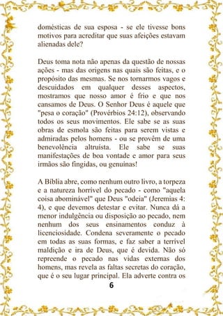 6
domésticas de sua esposa - se ele tivesse bons
motivos para acreditar que suas afeições estavam
alienadas dele?
Deus toma nota não apenas da questão de nossas
ações - mas das origens nas quais são feitas, e o
propósito das mesmas. Se nos tornarmos vagos e
descuidados em qualquer desses aspectos,
mostramos que nosso amor é frio e que nos
cansamos de Deus. O Senhor Deus é aquele que
"pesa o coração" (Provérbios 24:12), observando
todos os seus movimentos. Ele sabe se as suas
obras de esmola são feitas para serem vistas e
admiradas pelos homens - ou se provêm de uma
benevolência altruísta. Ele sabe se suas
manifestações de boa vontade e amor para seus
irmãos são fingidas, ou genuínas!
A Bíblia abre, como nenhum outro livro, a torpeza
e a natureza horrível do pecado - como "aquela
coisa abominável" que Deus "odeia" (Jeremias 4:
4), e que devemos detestar e evitar. Nunca dá a
menor indulgência ou disposição ao pecado, nem
nenhum dos seus ensinamentos conduz à
licenciosidade. Condena severamente o pecado
em todas as suas formas, e faz saber a terrível
maldição e ira de Deus, que é devida. Não só
repreende o pecado nas vidas externas dos
homens, mas revela as faltas secretas do coração,
que é o seu lugar principal. Ela adverte contra os
 