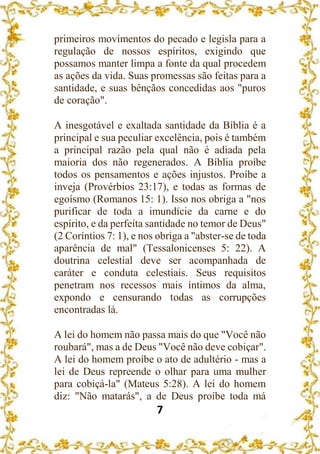 7
primeiros movimentos do pecado e legisla para a
regulação de nossos espíritos, exigindo que
possamos manter limpa a fonte da qual procedem
as ações da vida. Suas promessas são feitas para a
santidade, e suas bênçãos concedidas aos "puros
de coração".
A inesgotável e exaltada santidade da Bíblia é a
principal e sua peculiar excelência, pois é também
a principal razão pela qual não é adiada pela
maioria dos não regenerados. A Bíblia proíbe
todos os pensamentos e ações injustos. Proíbe a
inveja (Provérbios 23:17), e todas as formas de
egoísmo (Romanos 15: 1). Isso nos obriga a "nos
purificar de toda a imundície da carne e do
espírito, e da perfeita santidade no temor de Deus"
(2 Coríntios 7: 1), e nos obriga a "abster-se de toda
aparência de mal" (Tessalonicenses 5: 22). A
doutrina celestial deve ser acompanhada de
caráter e conduta celestiais. Seus requisitos
penetram nos recessos mais íntimos da alma,
expondo e censurando todas as corrupções
encontradas lá.
A lei do homem não passa mais do que "Você não
roubará", mas a de Deus "Você não deve cobiçar".
A lei do homem proíbe o ato de adultério - mas a
lei de Deus repreende o olhar para uma mulher
para cobiçá-la" (Mateus 5:28). A lei do homem
diz: "Não matarás", a de Deus proíbe toda má
 