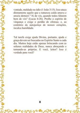 8
vontade, maldade ou ódio (1 João 3:15). Isso ataca
diretamente aquilo que a natureza caída amava e
anseia demais! "Ai de vós, quando todos falarem
bem de vós" (Lucas 6:26). Proíbe o espírito de
vingança e exige o perdão de ofensas; e, ao
contrário da autojustiça de nossos corações,
inculca humildade.
Tal tarefa exige ajuda Divina, portanto, ajuda e
graça devem ser buscadas no Espírito Santo a cada
dia. Muitos hoje estão apenas brincando com as
solenes realidades de Deus, nunca abraçando e
tornando-as próprias. E você, leitor? Isso é
verdade para você?
 