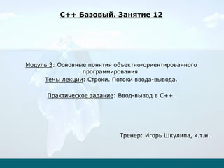 Модуль 3: Основные понятия объектно-ориентированного
программирования.
Темы лекции: Строки. Потоки ввода-вывода.
Практическое задание: Ввод-вывод в С++.
Тренер: Игорь Шкулипа, к.т.н.
C++ Базовый. Занятие 12
 