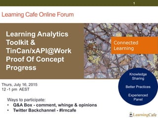 Learning Cafe Online Forum
Learning Analytics
Toolkit &
TinCan/xAPI@Work
Proof Of Concept
Progress
1
Thurs, July 16, 2015
12 -1 pm AEST
Ways to participate:
• Q&A Box - comment, whinge & opinions
• Twitter Backchannel - #lrncafe
Knowledge
Sharing
Better Practices
Experienced
Panel
 