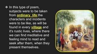 ❖ In this type of poem,
subjects were to be taken
from ordinary life;the
characters and incidents
were to be like, as will be
found in every village and
it's rustic lives, where there
we can find meditative and
feeling mind to read and
seek after them, when they
present themselves.
 