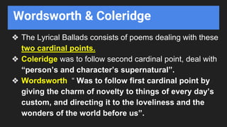 Wordsworth & Coleridge
❖ The Lyrical Ballads consists of poems dealing with these
two cardinal points.
❖ Coleridge was to follow second cardinal point, deal with
“person’s and character’s supernatural”.
❖ Wordsworth “ Was to follow first cardinal point by
giving the charm of novelty to things of every day’s
custom, and directing it to the loveliness and the
wonders of the world before us”.
 