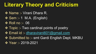 Literary Theory and Criticism
❖ Name :- Virani Dhara R.
❖ Sem :- 1 M.A. (English)
❖ Roll no :- 06
❖ Topic :- Two cardinal points of poetry
❖ Email id :- dharavirani601@gmail.com
❖ Submitted to :- smt Gardi English Dept. MKBU
❖ Year :- 2019-2021
 