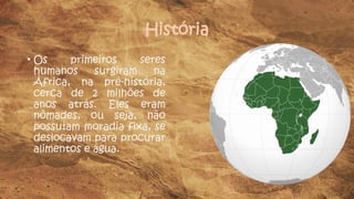 História
• Os primeiros seres
humanos surgiram na
África, na pré-história,
cerca de 2 milhões de
anos atrás. Eles eram
nômades, ou seja, não
possuíam moradia fixa, se
deslocavam para procurar
alimentos e água.
 